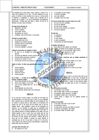 12
ACADEMIA PREUNIVERSITARIA “DISCOVERY” RAZONAMIENTO VERBAL
han enseñado que el éxito (fama, dinero, posición y poder) es la
meta más importante en la vida... El éxito material es lo que
posee un hombre; el éxito espiritual es lo que es; y hemos tenido
la tendencia a englobarlos, a suponer que la felicidad era el
producto de la riqueza. Y se nos ha demostrado que estábamos
equivocados. "Cuando todo esta dicho y hecho, el éxito sin la
felicidad es la peor clase de fracaso".
El mejor título del texto es:
a) definiciones del éxito
b) el éxito verdadero
c) cómo lograr el éxito
d) divergencias en el éxito
e) similitudes entre el éxito diario y el éxito total.
Del texto se puede inferir:
a) No se puede tener éxito
b) Podemos ser exitosos cada día
c) El éxito se da en un solo tiempo
d) El éxito es homogéneo
e) El éxito es indefinible e inexacto
Indique lo incorrecto con respecto al texto:
a) El éxito es un resultado de combinaciones de diversos
factores
b) No existe una definición exacta o precisa del éxito
c) El éxito cambia de persona a persona
d) El éxito es un camino no un fin
e) El éxito sólo se da en una persona y no en conjunto
Según el autor, el éxito que generalmente busca el hombre
es:
a) el éxito espiritual
b) el éxito profesional
c) él éxito material
d) el éxito en el amor
e) el éxito esencial
De la frase: "... el éxito sin la felicidad es la peor clase de
fracaso" podemos colegir:
a) Que el éxito siempre nos lleva al fracaso
b) Que el éxito material no lo es todo
c) Que le éxito material debe de ir de la mano con el éxito
espiritual
d) Que la felicidad es el único éxito
e) Que la felicidad siempre está cerca del fracaso
TEXTO 10
En mi vida tuve muchas mujeres, me acosté con casi todas, era
tan fácil llevarlas a la cama que poco a poco ya no lo disfrutaba
tanto, pareciera que el encanto estaba en que sucediera de vez
en cuando, la mayoría tenía un punto débil y yo lo descubría, era
sincero por que no les decía que las amaba, pero sí que les
hablaba bonito; ellas aceptaban a pesar de eso entregarse sin
reservas, no me considero un galán pero mi autoestima sube
cada vez más, no me gusta hacer alarde de todo lo que logré, se
que cualquier persona ya estaría gritándolo en las calles si es que
hubiera pasado lo que yo pasé. Ayer me acosté solo por que
alguien me dijo que no y me siento extraño, estoy feliz por que
por primera vez hay encanto, hay emoción y misterio, ella es la
única que se hizo respetar y aunque me sigue doliendo la
cachetada que me dio; sé que ella si marcó en mi vida como
nunca nadie lo hizo, ella es la única mujer diferente y especial que
hasta ahora haya con conocido.
¿El mejor título del texto es?
a) las mujeres de mi vida
b) mi sinceridad con las mujeres
c) mi primera cachetada
d) una mujer diferente
e) mi respeto hacia una mujer.
Por que es marcó tanto una sola mujer en su vida
a) por que le dio una cachetada
b) por que fue diferente
c) por que se hizo respetar
d) por que le puso emoción a su relación
e) por que fue especial
El autor fue:
a) un casanovas
b) un mentiroso
c) un gran amante
d) un gran conquistador
e) Una persona que habla demasiado
El objetivo del autor es:
a) hacer alarde de las mujeres que conquistó
b) resaltar que fáciles son las mujeres que conoció
c) mencionar que ya no le encuentra gusto al sexo
d) destacar a alguien especial en su vida
e) darse a conocer y hablar de su vida
Por qué al autor menciona que ya estaba perdiendo el
encanto del sexo
a) por que había tenido muchas mujeres en su cama
b) por que todas tenían su punto débil
c) por que aún no conocía a la adecuada
d) por que aún no se había enamorado
e) por que era muy fácil llevar a su cama a una mujer.
TEXTO 11
Es bueno ser sincero pero a veces no es bueno decir todo lo que
se sabe, sólo si se nos pregunta, en todo caso. El pecado de
omisión es menos grave que hablar más de la cuenta. Por lo tanto
es importante saber escuchar y saber en qué momento hablar.
Hay que pensar antes de hablar para no herir ni incomodar a
nadie.
Qué afirmación es correcta
a) la sinceridad no es correcta
b) sólo se debe hablar cuando se nos pregunta
c) es importante saber escuchar y no hablar
d) las palabras pueden herir a una persona
e) cuando hieres a alguien con tus palabras también la
incomodas.
Indique lo incorrecto
a) no es bueno decir todo lo que se sabe
b) la sinceridad es buena
c) es mejor saber escuchar que hablar sin pensar
d) el momento es importante para hablar
e) no es bueno hablar sin pensar antes
 