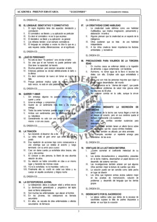 3
ACADEMIA PREUNIVERSITARIA “DISCOVERY” RAZONAMIENTO VERBAL
EL ORDEN ES:___________________________________
02. EL LENGUAJE DENOTATIVO Y CONNOTATIVO
I. El signo lingüístico tiene dos aspectos: denotación y
connotación
II. El connotativo es literario y su aplicación es particular
III. Es decir el connotativo no es lo que expresa
IV. El denotativo es literal y su aplicación es general
V. Los refranes tienden a ser siempre connotativos
VI. El lenguaje es complejo a veces no dice lo que es y
esto requiere ciertas diferenciaciones en el significado
EL ORDEN ES:___________________________________
03. ¿QUÉ ES PERDONAR?
I. No sólo es decir “Te perdono” sino olvidar el daño
II. Se cree que el ser humano no puede perdonar solo
Dios tiene la capacidad de hacerlo
III. Muchos perdonan pero siempre recuerdan el daño
IV. Entonces perdonar es olvidar definitivamente el daño o
la ofensa
V. Es decir comenzar de nuevo sin tomar en cuenta la
falta
VI. Porque perdonar implica quitar de nuestro corazón
todo rencor, no está en sólo palabras, por eso
EL ORDEN ES:___________________________________
04. QUERER Y AMAR
I. Sin embargo algunos no pueden diferenciar entre
querer y amar
II. Amar es entrega y compromiso
III. Querer es un sentimiento más libre y no implica
entrega
IV. Todos los seres humanos pueden querer y amar
V. Ambos son sentimientos pero la diferencia radica en
su naturaleza
VI. Generalmente no solo con una persona sino consigo
mismo o con una causa.
EL ORDEN ES:___________________________________
05. LA TRAICIÓN
I. fue creciendo el desamor día a día
II. La rutina mató el gran amor que antes se habían
jurado
III. Esa repetición de acciones trajo como consecuencia a
una enemiga que ya estaba al acecho y luego
terminaría con su amor poco a poco
IV. Casi sin darse cuenta ya extrañaba otros brazos, otra
voz y otra sonrisa
V. El conocer a otra persona, la liberó de esa aburrida
relación de años.
VI. Su relación se había convertido en citas a un mismo
lugar y haciendo las mismas cosas
VII. Ya no lo extrañaba; no le importaba verlo o no
VIII. Finalmente ella no vaciló en ceder sus labios y su
cuerpo en aquella aventurera y trágica noche
EL ORDEN ES:___________________________________
06. LA OSTEOPOROSIS JUVENIL
I. La osteoporosis ataca a cualquier edad y ambos sexos
II. La disminución generalizada y progresiva del tejido
óseo se llama osteoporosis
III. Son muchas las enfermedades que atacan al hombre
IV. En los jóvenes, los osteoporosis es llamada
secundaria
V. En ellos, es secuela de otras enfermedades o efectos
secundarios de fármacos
EL ORDEN ES:___________________________________
07. LA CREATIVIDAD COMO HABILIDAD
I. La creatividad suele definirse como una habilidad
multifasética, que implica imaginación, pensamiento y
elaboración inventiva
II. Algunos piensan que la creatividad es un aspecto de la
inteligencia
III. Otros sostienen que se trata de una habilidad
independiente
IV. A los niños creativos tienen importancia los factores
ambientales y recreativos
EL ORDEN ES:___________________________________
08. PRECAUCIONES PARA VIAJEROS DE LA TERCERA
EDAD
I. En muchos casos se enferman debido a la ingestión
de alimentos o agua contaminada con bacterias
II. Asimismo, no tomar agua de la llave ni lavarse los
dietes con ella. Emplear solo agua embotellada o
hervida
III. Cada vez son más las personas mayores que viajan a
zonas menos desarrolladas del mundo
IV. La consecuencia es la “diarrea del viajero”, que puede
desencadenar problemas de salud más graves entre
los mayores de 60 años
V. No comprar comida en la calle, aunque la sirvan
caliente
EL ORDEN ES:___________________________________
09. LA DEFENSA MEDIANTE LA SECRECIÓN DE
SUSTANCIAS
I. Las víctimas de la toxina casi nunca llegan a morir de
un ataque al corazón, pero en sus cerebros queda el
rechazo inconsciente a la sustancia
II. No solo las zorrillas secretan sustancias para
defenderse
III. Los compuestos también tienen un efecto tóxico sobre
los vertebrados que les causa vómitos mediatos
IV. Este medio también es utilizado por otros animales
V. Los ciempiés secretan un repelente amargo para
defenderse de las aves
EL ORDEN ES:___________________________________
10. VENTAJAS DE LA LACTANCIA MATERNA
I. ¿Quiere aumentar el coeficiente intelectual de su
bebé?
II. Los ácidos docosahexánico y araquinódico, presentes
en la leche materna, desempeñan un papel decisivo en
desarrollo del sistema nervioso
III. Las investigaciones también aclaran por qué algunos
niños asimilan mejor la lectura de cuentos que otros
IV. La solución puede ser tan sencilla como darle pecho
en lugar de biberón
V. Los niños que ingirieron ambos ácidos salieron mejor
en las pruebas de memorización, solución de
problemas y desarrollo del lenguaje que los demás
grupos
EL ORDEN ES:___________________________________
11. DESENCANTO POR EL SACERDOCIO
I. La iglesia católica sabe que detrás de la escasez de
sacerdotes supiase la falta de padres dispuestos a
alentar en sus hijos la vocación
 