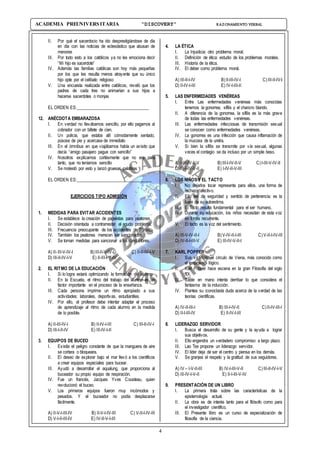 4
ACADEMIA PREUNIVERSITARIA “DISCOVERY” RAZONAMIENTO VERBAL
II. Por qué el sacerdocio ha ido desprestigiándose de día
en día con las noticias de eclesiástico que abusan de
menores
III. Por todo esto a los católicos ya no les emociona decir
“Mi hijo es sacerdote”
IV. Además las familias católicas son hoy más pequeñas
por los que les resulta menos atrayente que su único
hijo opte por el celibato religioso
V. Una encuesta realizada entre católicos, reveló que los
padres de cada tres no animarían a sus hijos a
hacerse sacerdotes o monjas
EL ORDEN ES:__________________________________
12. ANÉCDOTA EMBARAZOSA
I. En verdad no llevábamos sencillo, por ello pagamos al
cobrador con un billete de cien.
II. Un policía, que estaba allí cómodamente sentado,
púsose de pie y acercase de inmediato
III. En el ómnibus en que viajábamos había un avisito que
decía “amigo pasajero pague con sencillo”
IV. Nosotros explicamos cortésmente que no era para
tanto, que no teníamos sencillo
V. Se molestó por esto y lanzó gruesas palabras
EL ORDEN ES:___________________________________
EJERCICIOS TIPO ADMISIÓN
1. MEDIDAS PARA EVITAR ACCIDENTES
I. Se establece la creación de papeletas para peatones.
II. Decisión orientada a contrarrestar el agudo problema.
III. Frecuencia preocupante de los accidentes de Tránsito
IV. También los peatones merecen ser sancionados.
V. Se toman medidas para sancionar a los conductores.
A) II-III-V-IV-I B)III-II-V-IV-I C) II-II-IV-I-V
D) III-II-IV-I-V E) II-III-I-V-IV
2. EL RITMO DE LA EDUCACIÓN
I. Si lo logra estará optimizando la formación del alumno.
II. En la Escuela, el ritmo del trabajo del alumno es un
factor importante en el proceso de la enseñanza.
III. Cada persona imprime un ritmo apropiado a sus
actividades: laborales, deportivas, estudiantiles.
IV. Por ello, el profesor debe intentar adaptar el proceso
de aprendizaje al ritmo de cada alumno en la medida
de lo posible.
A) II-III-IV-I B) II-IV-I-III C) III-II-IV-I
D) III-I-II-IV E) III-IV-I-II
3. EQUIPOS DE BUCEO
I. Existía el peligro constante de que la manguera de aire
se cortara o bloqueara.
II. El deseo de explorar bajo el mar llevó a los científicos
a crear equipos especiales para bucear.
III. Ayudó a desarrollar el aqualung, que proporciona al
buceador su propio equipo de respiración.
IV. Fue un francés, Jacques Yves Cousteau, quien
revolucionó el buceo.
V. Los primeros equipos fueron muy incómodos y
pesados. Y el buceador no podía desplazarse
fácilmente.
A) II-V-I-III-IV B) II-V-I-IV-III C) V-II-I-IV-III
D) V-I-II-III-IV E) IV-II-V-I-III
4. LA ÉTICA
I. La Injusticia: otro problema moral.
II. Definición de ética: estudio de los problemas morales.
III. Historia de la ética.
IV. El deber como problema moral.
A) III-II-I-IV B)II-III-IV-I C)III-II-IV-I
D) II-IV-I-III E) IV-I-III-II
5. LAS ENFERMEDADES VENÉREAS
I. Entre Las enfermedades venéreas más conocidas
tenemos la gonorrea, sífilis y el chancro blando.
II. A diferencia de la gonorrea, la sífilis es la más grave
de todas las enfermedades venéreas.
III. Las enfermedades infecciosas de transmisión sexual
se conocen como enfermedades venéreas.
IV. La gonorrea es una infección que causa inflamación de
la mucosa de la uretra.
V. Si bien la sífilis se transmite por vía sexual, algunas
veces el contagio se da incluso por un simple beso.
A) I-III-IV-II-V B)III-I-IV-II-V C)I-III-V-IV-II
D) III-I-IV-V-II E) I-IV-II-V-III
6. LOS NIÑOS Y EL TACTO
I. No dejarlos tocar representa para ellos, una forma de
rechazo afectivo.
II. Ello les da seguridad y sentido de pertenencia; es la
base de su autoestima.
III. El Tacto resulta fundamental para el ser humano.
IV. Durante su educación, los niños necesitan de esta voz
en forma recurrente.
V. El tacto es la voz del sentimiento.
A) III-V-IV-II-I B)V-IV-II-I-III C)V-II-I-IV-III
D) IV-II-I-III-V E) III-IV-V-II-I
7. KARL POPPER
I. Sus víctimas: el círculo de Viena, más conocido como
el empirismo lógico.
II. Karl Popper hace escena en la gran Filosofía del siglo
XX.
III. Sable en mano intenta derribar lo que considera el
fantasma de la inducción.
IV. Plantea su iconoclasta duda acerca de la verdad de las
teorías científicas.
A) IV-II-III-I B) III-I-IV-II C)II-IV-III-I
D) II-I-III-IV E) II-IV-I-III
8. LIDERAZGO SERVIDOR
I. Busca el desarrollo de su gente y la ayuda a lograr
sus objetivos.
II. Ello engendra un verdadero compromiso a largo plazo.
III. Lao Tse propone un liderazgo servidor.
IV. El líder deja de ser el centro y piensa en los demás.
V. Se granjea el respeto y la gratitud de sus seguidores.
A) IV – I-V-II-III B) IV-I-III-V-II C)III-II-IV-I-V
D) III-IV-I-V-II E) II-I-III-V-IV
9. PRESENTACIÓN DE UN LIBRO
I. La primera trata sobre las características de la
epistemología actual.
II. La obra es de interés tanto para el filósofo como para
el investigador científico.
III. El Presente libro es un curso de especialización de
filosofía de la ciencia.
 