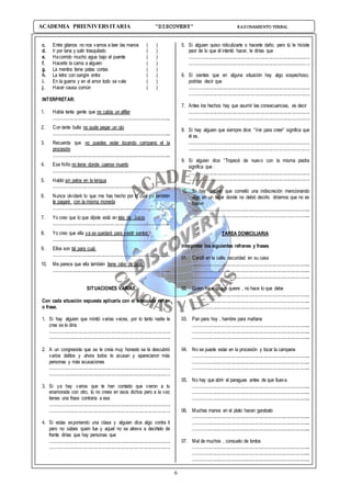 6
ACADEMIA PREUNIVERSITARIA “DISCOVERY” RAZONAMIENTO VERBAL
c. Entre gitanos no nos vamos a leer las manos ( )
d. Ir por lana y salir trasquilado ( )
e. Hacorrido mucho agua bajo el puente ( )
f. Hacerle la cama a alguien ( )
g. La mentira tiene patas cortas ( )
h. La letra con sangre entra ( )
i. En la guerra y en el amor todo se vale ( )
j. Hacer causa común ( )
INTERPRETAR:
1. Había tanta gente que no cabía un alfiler
.................................................................................................
2. Con tanta bulla no pude pegar un ojo
.................................................................................................
3. Recuerda que no puedes estar tocando campana el la
procesión
.................................................................................................
4. Ese Niño no tiene donde caerse muerto
.................................................................................................
5. Habló sin pelos en la lengua
.................................................................................................
6. Nunca olvidaré lo que me has hecho por lo cual yo también
te pagaré con la misma moneda
.................................................................................................
7. Yo creo que lo que dijiste está en tela de Juicio
.................................................................................................
8. Yo creo que ella ya se quedará para vestir santos.
.................................................................................................
9. Ellos son tal para cual.
.................................................................................................
10. Me parece que ella también tiene rabo de paja.
.................................................................................................
SITUACIONES VARIAS
Con cada situación expuesta aplicarla con el adecuado refrán
o frase.
1. Si hay alguien que mintió varias veces, por lo tanto nadie le
cree se le diría
...................................................................................................
...................................................................................................
2. A un congresista que se le creía muy honesto se le descubrió
varios delitos y ahora todos le acusan y aparecieron más
personas y más acusaciones
...................................................................................................
...................................................................................................
3. Si ya hay varios que te han contado que vieron a tu
enamorada con otro, tú no crees en esos dichos pero a la vez
tienes una frase contraria a esa
...................................................................................................
...................................................................................................
4. Si estas exponiendo una clase y alguien dice algo contra ti
pero no sabes quien fue y aquel no se atreve a decírtelo de
frente dirías que hay personas que
...................................................................................................
...................................................................................................
5. Si alguien quiso ridiculizarte o hacerte daño, pero tú le hiciste
peor de lo que él intentó hacer, le dirías que
...................................................................................................
...................................................................................................
6. Si sientes que en alguna situación hay algo sospechoso,
podrías decir que
...................................................................................................
...................................................................................................
7. Antes los hechos hay que asumir las consecuencias, es decir
...................................................................................................
...................................................................................................
8. Si hay alguien que siempre dice: “Ver para creer” significa que
él es.
...................................................................................................
...................................................................................................
9. Si alguien dice “Tropecé de nuevo con la misma piedra
significa que :
...................................................................................................
...................................................................................................
10. Si hay alguien que cometió una indiscreción mencionando
algo en un lugar donde no debió decirlo diríamos que no es
bueno
.................................................................................................
.................................................................................................
TAREA DOMICILIARIA
Interpretar los siguientes refranes y frases
01. Candil en la calle, oscuridad en su casa
.................................................................................................
.................................................................................................
.................................................................................................
02. Quien hace lo que quiere , no hace lo que debe
.................................................................................................
.................................................................................................
.................................................................................................
03. Pan para hoy , hambre para mañana
.................................................................................................
.................................................................................................
.................................................................................................
04. No se puede estar en la procesión y tocar la campana
.................................................................................................
.................................................................................................
.................................................................................................
05. No hay que abrir el paraguas antes de que llueva
.................................................................................................
.................................................................................................
.................................................................................................
06. Muchas manos en el plato hacen garabato
.................................................................................................
.................................................................................................
.................................................................................................
07. Mal de muchos , consuelo de tontos
.................................................................................................
.................................................................................................
.................................................................................................
 