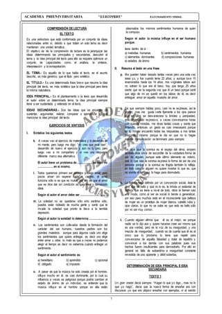 7
ACADEMIA PREUNIVERSITARIA “DISCOVERY” RAZONAMIENTO VERBAL
COMPRENSIÓN DE LECTURA
EL TEXTO
Es una estructura que está conformada por un conjunto de ideas
relacionadas entre sí, debido a que tratan un solo tema es decir
mantienen una unidad temática.
El objetivo es de la comprensión de lectura es la jerarquizar las
ideas determinando las principales y secundarias, descubrir el
tema y la idea principal del texto para ello se requiere optimizar un
conjunto de capacidades como el análisis, la síntesis,
interpretación y la extrapoliación.
EL TEMA.- Es aquello de lo que habla el texto, es el asunto
descrito, es más genérico que el título pero sintético.
EL TÍTULO.- Es una determinada frase breve que resume la idea
principal del texto, es más sintético que la idea principal pero tiene
la misma naturaleza.
IDEA PRINCIPAL.- Es el planteamiento o la tesis que desarrolla
el autor sobre un determinado tema, la idea principal siempre
tiene a ser sustentada y reiterada en el texto.
IDEAS SECUNDARIAS.- Son las ideas que se encargan de
sustentar, argumentar, reiterar, comparar o ejemplificar lo que
menciona la idea principal del texto.
EJERCICIOS DE SÍNTESIS
I. Sintetice los siguientes textos
k. A veces veo el ejercicio de matemática y lo desarrollo en
mi mente, pero luego me digo: “no creo que esté bien”,
desarrollo de nuevo el ejercicio y aún no lo creo, pero
luego veo a mi compañero y si veo una respuesta
diferente marco esa alternativa.
El autor tiene un problema de ..................;es decir no
.................. en sí mismo.
l. Todos queremos primero ser amados y luego amar, pero
pocos aman sin esperar nada a cambio, el amor
funciona sólo si es que es mutuo, por ello es que el amor
que se dice dar sin condición es casi irreal o demasiado
ideal.
Según el autor el amor debe ser ...................................
m. La soledad no es quedarse sólo sino sentirse sólo,
puedes estar rodeado de mucha gente y sentir que te
invade la soledad que pronto te lleva a la temible
depresión.
Según el autor la soledad lo determina ........................
n. Los sentimientos son cultivados desde la formación del
carácter del ser humano, nuestros padres son los
grandes maestros; aunque para algunos cada uno elige
los sentimientos que quiere entregar, es decir uno elige
entre amar u odiar, lo malo es que a veces no podemos
elegir el tiempo es decir no sabemos cuándo entregar un
sentimiento.
Según el autor el sentimiento es:
a) hereditario b) aprendido c) opcional
d) obligado e) impuesto
o. A pesar de que la música ha sido creada por el hombre,
influye mucho en él, es casi dominante, por lo cual su
influencia a veces es peligrosa porque podría cambiar el
estado de ánimo de un individuo, se entiende que la
música influye en el hombre porque en ella están
plasmados los mismos sentimientos humanos de quien
la compuso.
Según el autor la música influye en el ser humano
porque:
tiene dentro de sí :
a) melodías humanas b) sentimientos humanos
c) elementos dominantes d) composiciones humanas
e) estados de ánimo
II. Resuma el texto en una frase
p. Me pueden haber besado tantas veces pero una sola vez
besé yo, y fue cuando tenía 22 años; y aunque tuve 15
enamorados hasta los 14 años, mis virginales labios aún
no sabían lo que era el beso, hoy que tengo 25 años
siento que es la segunda vez que di un beso porque sentí
que algo de mí se quedó en los labios de él, es decir
entregué amor en aquella muestra de amor.
............................................................................................
q. Sé que siempre hablas poco, casi no te expresas, así te
conocí, mas me gusta verte fijamente a los ojos parece
que en ellos se desvaneciera tu timidez y parquedad,
eres demasiado expresiva, a veces conversamos horas
con nuestra miradas, me dices tantas cosas y siento que
entiendo, entonces un gesto es casi innecesario porque
en tu mirada encuentro todas las respuestas a mis tantas
preguntas, mírame porque le día en que no lo hagas
nuestra comunicación se terminará para siempre.
............................................................................................
r. Se dice que la sonrisa es el espejo del alma, empero
también esta sirve de escondite de la verdadera forma de
ser de alguien, aunque este último elemento es notorio,
sea lo que sea la sonrisa expresa la forma de ser de una
persona porque si la sonrisa es fingida también lo refleja,
en todo caso si alguien no quiere mostrar lo que es, que
no sonría ni tampoco lo haga para disimularlo.
............................................................................................
s. La belleza está definido por un convención social, ésta te
dice que es bello y qué no lo es, te brinda un estándar de
belleza que se tiene a nivel de todo, otros le llaman casi
una moda, como el ser es social lo tiende a generalizar,
por eso para muchos está en el inconsciente que belleza
de mujer es un prototipo de mujer blanca, cabello rubio y
ojos claros, lo que no se sabe es que esto es bello sólo
por no ser muy común.
............................................................................................
t. Cuando alguien afirma que: él es el mejor, es porque
nadie se lo dijo aún y quiere hacerse creer así mismo que
es una verdad, pero es la voz de su inseguridad, y una
mezcla de inseguridad; cuando se da cuenta que él es el
único que lo proclama lo tiene que repetir para
convencerse de aquella falsedad y tratar de repetirlo y
convencer a los demás con sus palabras pues sus
hechos fueron insuficientes para demostrarlo. Por ello en
general es falta de autoestima e inseguridad constante
revestida de una aparente y débil soberbia.
............................................................................................
DETERMINACIÓN DE IDEA PRINCIPAL E IDEA
SECUNDARIA
TEXTO 1
Un gran orador decía siempre: “Hagan lo que yo digo , mas no lo
que yo hago”, decía que la nueva forma de enseñar era con
discursos ya que era utópico enseñar con ejemplos, si el siendo
 
