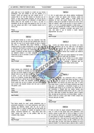 8
ACADEMIA PREUNIVERSITARIA “DISCOVERY” RAZONAMIENTO VERBAL
sabio sabía que le era imposible no cumplir con sus mismas
enseñanzas, ¿por qué confiaba en que sus súbditos si lo
hicieran? ¿Sería que pensara que eran mejores que él? A
cualquier líder le es más fácil enseñar con discursos que con
hechos, si fuera cierto aquellos principios, por qué es que los
gitanos que saben el futuro no son millonarios o si saben todo el
destino serían los más expertos en el amor y en todo, no
necesitarían de leer las manos para ganarse la vida. Por lo cual
creo que siempre será difícil y casi imposible enseñar con la
misma vida.
Título:.............................................................................................
Idea Principal: ...............................................................................
.........................................................................................................
TEXTO 2
La demasiada bondad es a veces muy perjudicial, hace falta
siempre algo de rigor, Se dice que Dios perdona todo, quizá por
ello cada vez que el ser humano entiende en toda su magnitud
este amor y misericordia tiene mayor libertinaje y comete
cualquier pecado sin ningún remordimiento ya que sabe que Dios
lo perdonará, esta filosofía se extiende en toda la humanidad, por
lo cual pareciera que cuanto más misericordia haya habrá más
maldad, si queremos que este mundo no se siga degradando creo
que debemos predicar a un Dios castigador y con menos
misericordia ya que la severidad a veces es la única que pone el
orden en los humanos.
Título:.............................................................................................
Idea Principal: ................................................................................
.........................................................................................................
TEXTO 3
Habrá siempre una contradicción con respecto a la acción e
intención, mi intención es encontrar una relación a veces siempre
que haya una acción negativa te dirán “no era mi intención” , no
entiendo cómo es que se tiene siempre una intención diferente a
la acción, yo creo más bien que si hay relación directa de la
acción con la intención, excepto algunos casos ; sea lo que sea
algunos se atreven a afirmar que la intención es la que cuenta y
generalmente son ideas casi frustrantes porque en realidad la
acción cuenta más, por eso no intentes, sólo hazlo pues recuerda
que la acción más pequeña siempre será más que la intención
más grande y pura.
Tema: ..............................................................................................
Título:.............................................................................................
Idea Central: ..................................................................................
.........................................................................................................
Idea Paralela:..................................................................................
.........................................................................................................
TEXTO 4
"Todo tiempo pasado fue mejor" resulta contradictorio para un
pensamiento progresista, no es bueno estancarnos, sobre todo si
creemos que debemos mejorar cada día, por lo cual es
importante tomar en cuenta el pasado para que todo tiempo sea
mejor ya que el presente en cuestión de segundos se hace
pasado, concluimos finalmente con "todo tiempo futuro será
mejor" aunque esta frase no sea profética, debe ser una
verdadera meta a lograrlo.
Título:.............................................................................................
Idea Principal: ...............................................................................
.........................................................................................................
TEXTO 5
Un loro no puede pensar pero articula palabras increíblemente
casi igual o mejor que algunos seres humanos, pueden ser
corteses o groseros, pueden cortejar o insultar, podrían ser
aduladores es decir que pueden articular casi todo tipo de
palabras y frases por lo cual están en manos de sus amos, el loro
habla por imitación, repite lo que escucha o lo que le mandan a
repetir, si vive con un panadero aprenderá a vender panes y si
está con un cura predicará de la biblia, si está con una político
mentirá fácilmente y aprenderá a prometer; este animal no es
malo, sólo repite lo que le enseñan a repetir; depende
peligrosamente de su amo.
Título:.............................................................................................
Idea Principal ................................................................................
.........................................................................................................
TEXTO 6
Hay muchos que intentan dominar sus impulsos con malos
resultados, entendemos que es muy difícil por lo cual algunos
afirman que es imposible tener dominio propio, sin embargo
partiendo de la premisa de que el hombre es racional,
concluiríamos que podría dominar esos impulsos casi instintivos
con un poco de práctica.
Por lo tanto se puede decir que aunque depende el ser humano
es capaz de tener dominio propio ante sus impulsos.
No se diga luego que por ser hombre no se pudo contener
sexualmente, o que una mujer no pudo contener su curiosidad,
quizá son ejemplos muy machistas o feministas pero son
característicos donde deberíamos mostrar dominio propio.
Tema: ..............................................................................................
Título:.............................................................................................
Idea principal: ................................................................................
.........................................................................................................
TEXTO 7
Martha tiene lindos ojos, esa combinación entre un verdoso y
miel, Julia lindos labios cuando habla parece que besa y cuando
ríe me dan ganas de consumir su risa con tiernos besos, Lola
tiene el cabello más hermoso que jamás haya visto, mi prima
tiene lindas manos a veces me la imagino tocándome pero luego
tengo que ir al confesionario y obviamente el padre ya no se
escandaliza tanto porque no es la primera vez; Zandra tiene un
piel maravillosa y Margoth tiene dos buenas razones para
tenernos a todos doblemente atentos frente a ella ah y cada vez
que Rina voltea todos le prestan más atención, todas la mujeres
tiene ese algo que nos pone locos, se le llama belleza ; exterior o
interior al final es lo mismo, pues todas lo tienen; aunque unas
más que otras pero ahí están.
Título:.............................................................................................
Idea principal: …...........................................................................
........................................................................................................
TEXTO 8
El hecho de estar con alguien presupone fidelidad absoluta, yo
estoy en contra de ello porque sería como pertenecer a esa
persona, aunque le puedo decir en forma de halago a mi novia
que “mi amor soy todo tuyo”¸y mi corazón te pertenece, pues no
es cierto porque mi corazón me pertenece a mí y yo puedo hacer
lo que quiera con él; y claro que le soy fiel cuando estoy con ella,
pero le soy infiel cuando no estoy con ella o prefiere que le sea
infiel cuando estoy con ella, como Mario que besando a su novia
piensa en Sandra. Yo al menos le beso y pienso en ella y cuando
 