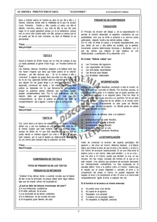 9
ACADEMIA PREUNIVERSITARIA “DISCOVERY” RAZONAMIENTO VERBAL
beso a Sandra pienso en Sandra es decir le soy fiel a ella y a
Sandra, entonces donde está la infidelidad de la que me acusan
Lucía, Fernanda , Sandra y ella; cuando yo estoy con ella le
atiendo, converso, pienso y soy todo de ella, le soy fiel, pero
luego no le puedo garantizar porque ya no le pertenezco, porque
soy su novio sólo cuando estoy con ella, porque yo pienso que no
se puede ser fiel en todo momento, es decir la fidelidad no es
permanente.
Título:.............................................................................................
Idea principal: ................................................................................
.........................................................................................................
TEXTO 9
Quizá la historia de Shrek rompe con un mito de cuentos, el que
ya había planteado el genial Víctor Hugo, en “Nuestra Señora de
París”.
Las historias clásicas románticas idealizan a la belleza tanto que
nos hacen imaginar que tiene que haber justicia en la relación
amorosa , por ello decimos que : “él no la merece a ella o
viceversa” si alguien es guapo tiene que estar con otro igual, y si
es no es muy agraciado también pero no soportamos el hecho de
que alguien sin ser guapo tenga a su enamorada linda y muy
agraciada, comienzan las dudas y los malos comentarios, esa
justicia se desbarata con lo que llamamos el complemento,
porque no podemos pensar entonces que los lados iguales
puedan complementarse bien. Por lo cual entendemos que la
relación debe ser generalmente injusta y más bien de
correspondencia, es decir la justicia se debería dar entre la
complementación dar a alguien o recibir lo que te corresponde.
Título:.............................................................................................
Idea principal: ................................................................................
.........................................................................................................
TEXTO 10
Voy como barco a la deriva sin saber cuál es mi destino, no sé a
dónde voy y eso me mantiene en una incertidumbre cada día, si
al menos supiera que haré mañana creo que dormiría mejor,
aunque sé dentro de mí que todo depende de mí, ya que no
puedo decidir si mañana seguiré con vida o no pero sí en que
haré mañana, por lo cual el destino es relativamente dependiente
de uno mismo pero siempre bajo la soberanía de Dios.
Título:.............................................................................................
Idea Principal: ...............................................................................
.........................................................................................................
COMPRENSIÓN DE TEXTOS II
TIPOS DE PREGUNTAS EN LOS TEXTOS
PREGUNTAS DE RETENCIÓN
“¡Diablos! Si las últimas treinta o cuarenta novelas que he tratado
de leer no las he terminado es porque deben tener algún defecto,
algo que les impide colmar mis expectativas”.
¿A qué se debe las lecturas inconclusas del autor?
a) A sus limitaciones académicas
b) Al estilo particular de la prosa
c) a la diversidad de los temas contenidos.
d) A lo defectuoso de las novelas del autor.
e) Al exagerado gusto literario del autor.
PREGUNTAS DE COMPRENSIÓN
TRADUCCIÓN
El Principio de división del trabajo y de la especialización no
permite al hombre desarrollar el repertorio variadísimo de sus
posibilidades, sino que se limita a reclamar a su servicio zonas
particulares, dejando inactiva las demás esferas vitales.
Así no sólo se limita al cuerpo o al espíritu separadamente, sino
que, dentro de una u otra esfera así acotada, por lo general,
únicamente reclama determinadas funciones y facultades, con lo
que las demás que integran el todo orgánico se ven
obstaculizados y paralizados en su desarrollo vivo.
En el texto “Esferas vitales” son:
a) Las Funciones del organismo
b) Las capacidades del hombre
c) Las actividades desarrolladas
d) Las técnicas para trabajar
e) Las facultades intelectuales
INTERPRETACIÓN
Aunque las cuestiones filosóficas conciernen a todo el mundo, no
todo el mundo se convierte en filósofo. Por diversas razones, la
mayoría se aferra tanto a lo cotidiano que el propio asombro por
la vida queda relegado a un segundo plano. Para los niños, el
mundo es algo nuevo que provoca a su asombro. No es así para
todos los adultos. La mayoría de los adultos ve el mundo como
algo muy normal. Precisamente en este punto los filósofos
constituyen una honrosa excepción. Un filósofo jamás ha sabido
habituarse del todo al mundo.
¿Cuál es el efecto de aferrarse tanto a lo cotidiano?.
a) la tergiversación del saber filosófico
b) la crisis en el ámbito de la filosofía
c) la marginación de los filósofos
d) el asombro tardío por la vida
e) el desinterés por cuestiones filosóficas.
LA EXTRAPOLIACIÓN
Antes de comenzar el examen del aspecto psicológico del
egoísmo y del amor así mismo, debemos destacar a la falacia
lógica que implica la tesis de que el amor a los demás y el amor a
uno mismo se excluyen recíprocamente. Si es una virtud amar al
prójimo como a uno mismo, debe serlo también – y no un vicio –
que me ame a mí mismo, puesto que también yo soy un ser
humano. No hay ningún concepto del hombre en el que yo no
esté incluido. Una doctrina que proclama tal exclusión demuestra
ser intrínsecamente contradictoria. La idea expresada en el
precepto bíblico “Ama a tu prójimo como a ti mismo”, implica que
el respeto por la propia integridad y unicidad, el amor y la
comprensión del propio sí mismo, no pueden separarse del
respeto, el amor y la comprensión al otro. El amor a sí mismo está
inseparablemente ligado al amor a cualquier otro ser.
Si el hombre no se amara a sí mismo entonces:
a) No podría amar a los demás
b) No caería en el egoísmo
c) Respetaría a la sociedad
d) Cumpliría con el precepto bíblico
e) No respetaría la integridad personal.
 