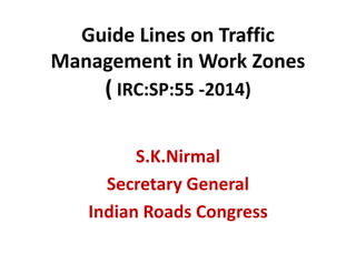 Guide Lines on Traffic
Management in Work Zones
( IRC:SP:55 -2014)
S.K.Nirmal
Secretary General
Indian Roads Congress
 