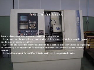 Travail des élèves.




Dans la classe nous nous sommes répartis en trois groupes.
  Le premier sur la nouvelle carrosserie chargé de la concevoir et de la modifier pour
que le moteur puisse y rentrer.
  Le second chargé de modifier l’adaptateur de la sortie du moteur (modifier le guidage
de la cloche.) et de modifier la transmission du moteur aux roues avec une courroie
crantée.
  Le troisième chargé de modifier le train arrière et les supports de frein.
 