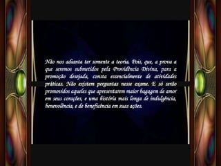 Não nos adianta ter somente a teoria. Pois, que, a prova a
que seremos submetidos pela Providência Divina, para a
promoção desejada, consta essencialmente de atividades
práticas. Não existem perguntas nesse exame. E só serão
promovidos aqueles que apresentarem maior bagagem de amor
em seus corações, e uma história mais longa de indulgência,
benevolência, e de beneficência em suas ações.
 