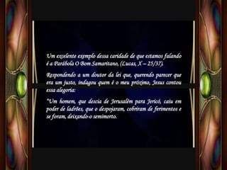 Um excelente exemplo dessa caridade de que estamos falando
é a Parábola O Bom Samaritano, (Lucas, X – 25/37).
Respondendo a um doutor da lei que, querendo parecer que
era um justo, indagou quem é o meu próximo, Jesus contou
essa alegoria:
“Um homem, que descia de Jerusalém para Jericó, caiu em
poder de ladrões, que o despojaram, cobriram de ferimentos e
se foram, deixando-o semimorto.
 