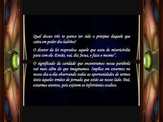 Qual desses três te parece ter sido o próximo daquele que
caíra em poder dos ladrões?
O doutor da lei respondeu: aquele que usou de misericórdia
para com ele. Então, vai, diz Jesus, e faze o mesmo”.
O significado da caridade que encontramos nessa parábola
vai mais além do que imaginamos. Implica em estarmos no
nosso dia-a-dia observando todas as oportunidades de sermos
úteis àqueles irmãos de jornada que estão ao nosso lado. Daí,
estarmos atentos, pois existem os infortúnios ocultos.
 