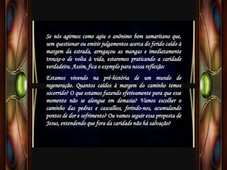 Se nós agirmos como agiu o anônimo bom samaritano que,
sem questionar ou emitir julgamentos acerca do ferido caído à
margem da estrada, arregaçou as mangas e imediatamente
trouxe-o de volta à vida, estaremos praticando a caridade
verdadeira. Assim, fica o exemplo para nossa reflexão:
Estamos vivendo na pré-história de um mundo de
regeneração. Quantos caídos à margem do caminho temos
socorrido? O que estamos fazendo efetivamente para que esse
momento não se alongue em demasia? Vamos escolher o
caminho das pedras e cascalhos, ferindo-nos, acumulando
pontos de dor e sofrimento? Ou vamos seguir essa proposta de
Jesus, entendendo que fora da caridade não há salvação?
 