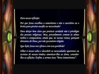 Para nossa reflexão:
Por que Jesus escolheu o samaritano e não o sacerdote ou o
levita para prestar auxílio ao necessitado?
Para deixar bem claro que praticar caridade não é privilégio
das pessoas religiosas. Mas, procedimento comum às almas
nobres e compassivas, ainda que, às nossas vistas, pareçam
distantes de Deus, por não possuírem religião.
Que lição Jesus nos oferece com essa parábola?
Olhar à nossa volta e descobrir as necessidades aparentes ou
secretas de nossos irmãos; amenizar-lhes as dores, consolar-
lhes as aflições. Enfim, a sermos Seus “Bons Samaritanos”.
 