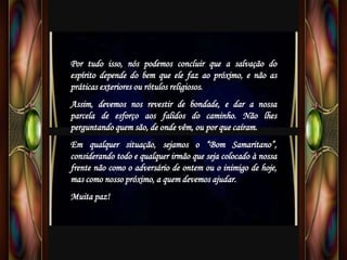 Por tudo isso, nós podemos concluir que a salvação do
espírito depende do bem que ele faz ao próximo, e não as
práticas exteriores ou rótulos religiosos.
Assim, devemos nos revestir de bondade, e dar a nossa
parcela de esforço aos falidos do caminho. Não lhes
perguntando quem são, de onde vêm, ou por que caíram.
Em qualquer situação, sejamos o “Bom Samaritano”,
considerando todo e qualquer irmão que seja colocado à nossa
frente não como o adversário de ontem ou o inimigo de hoje,
mas como nosso próximo, a quem devemos ajudar.
Muita paz!
 