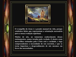 O evangelho de Jesus é o grande manual da vida, porque
estabelece lições que representam a orientação necessária
para a nossa evolução espiritual.
Muitos de nós, ao tomarmos conhecimento desses
ensinamentos, somos tocados pela verdade. E dentre essas
maravilhas ensinadas pelo Cristo está a caridade, e logo
compreendemos a necessidade de seu exercício, e que se
torna imperioso o desprendimento de nós mesmos em
favor dos necessitados.
 