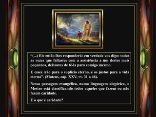 “(...) Ele então lhes responderá: em verdade vos digo: todas
as vezes que faltastes com a assistência a um destes mais
pequenos, deixastes de tê-la para comigo mesmo.
E esses irão para o suplício eterno, e os justos para a vida
eterna”. (Mateus, cap. XXV, vv. 31 a 46).
Nessa passagem evangélica, numa linguagem alegórica, o
Mestre está classificando todos aqueles que fazem ou não
fazem caridade.
E o que é caridade?
 