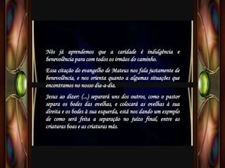Nós já aprendemos que a caridade é indulgência e
benevolência para com todos os irmãos do caminho.
Essa citação do evangelho de Mateus nos fala justamente de
benevolência, e nos orienta quanto a algumas situações que
encontramos no nosso dia-a-dia.
Jesus ao dizer: (...) separará uns dos outros, como o pastor
separa os bodes das ovelhas, e colocará as ovelhas à sua
direita e os bodes à sua esquerda, está nos dando um exemplo
de como será feita a separação no juízo final, entre as
criaturas boas e as criaturas más.
 