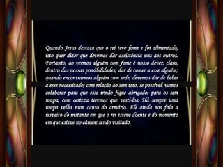 Quando Jesus destaca que o rei teve fome e foi alimentado,
isto quer dizer que devemos dar assistência uns aos outros.
Portanto, ao vermos alguém com fome é nosso dever, claro,
dentro das nossas possibilidades, dar de comer a esse alguém;
quando encontrarmos alguém com sede, devemos dar de beber
a esse necessitado; com relação ao sem teto, se possível, vamos
colaborar para que esse irmão fique abrigado; para os sem
roupa, com certeza teremos que vesti-los. Há sempre uma
roupa velha num canto do armário. Ele ainda nos fala a
respeito do instante em que o rei esteve doente e do momento
em que esteve no cárcere sendo visitado.
 