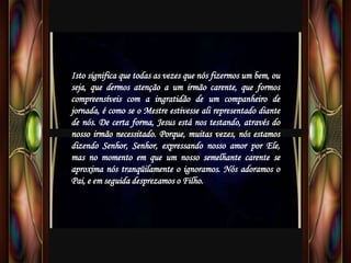 Isto significa que todas as vezes que nós fizermos um bem, ou
seja, que dermos atenção a um irmão carente, que formos
compreensíveis com a ingratidão de um companheiro de
jornada, é como se o Mestre estivesse ali representado diante
de nós. De certa forma, Jesus está nos testando, através do
nosso irmão necessitado. Porque, muitas vezes, nós estamos
dizendo Senhor, Senhor, expressando nosso amor por Ele,
mas no momento em que um nosso semelhante carente se
aproxima nós tranqüilamente o ignoramos. Nós adoramos o
Pai, e em seguida desprezamos o Filho.
 