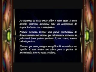 Ao negarmos ao nosso irmão aflito o nosso apoio, a nossa
atenção, estaremos assumindo mais um compromisso de
resgate de dívidas com o nosso futuro.
Naquele momento, tivemos uma grande oportunidade de
demonstrarmos a nós mesmos que entendemos e aceitamos as
palavras de Jesus, porém a perdemos. E, com certeza, seremos
cobrado por isso.
Notamos que nessa passagem evangélica há um roteiro a ser
seguido. E esse roteiro nos alerta para a prática de
determinadas ações no nosso cotidiano.
 