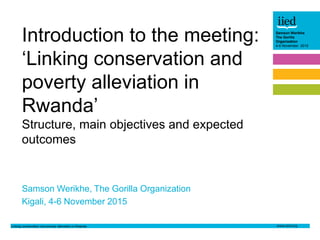 Linking conservation and poverty alleviation in Rwanda
Samson Werikhe
The Gorilla
Organization
4-6 November 2015
Author name
Date
Samson Werikhe
The Gorilla
Organization
4-6 November 2015
Samson Werikhe, The Gorilla Organization
Kigali, 4-6 November 2015
Introduction to the meeting:
‘Linking conservation and
poverty alleviation in
Rwanda’
Structure, main objectives and expected
outcomes
 