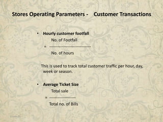 11-Jan-15 10
• Hourly customer footfall
No. of Footfall
= ------------------------------
No. of hours
This is used to track total customer traffic per hour, day,
week or season.
• Average Ticket Size
Total sale
= -------------------
Total no. of Bills
Stores Operating Parameters - Customer Transactions
 