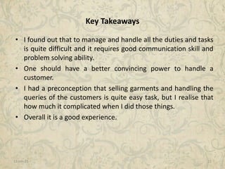 11-Jan-15 21
Key Takeaways
• I found out that to manage and handle all the duties and tasks
is quite difficult and it requires good communication skill and
problem solving ability.
• One should have a better convincing power to handle a
customer.
• I had a preconception that selling garments and handling the
queries of the customers is quite easy task, but I realise that
how much it complicated when I did those things.
• Overall it is a good experience.
 