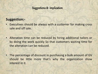 11-Jan-15 22
Suggestions & implication
Suggestion:-
• Executives should be always with a customer for making cross
sale and off sale.
• Alteration time can be reduced by hiring additional tailors or
by doing the work quickly So that customers waiting time for
the alteration can be reduced.
• The percentage of discount in purchasing a bulk amount of GV
should be little more that’s why the organization show
interest in it.
 