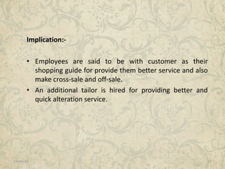 11-Jan-15 23
Implication:-
• Employees are said to be with customer as their
shopping guide for provide them better service and also
make cross-sale and off-sale.
• An additional tailor is hired for providing better and
quick alteration service.
 