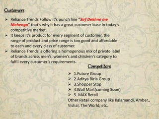 11-Jan-15 3
Competitors
Customers
 Reliance Trends Follow it’s punch line “Sirf Dekhne me
Mehenga” that’s why it has a great customer base in today’s
competitive market.
 It keeps it’s product for every segment of customer, the
range of product and price range is too good and affordable
to each and every class of customer.
 Reliance Trends is offering a homogenous mix of private label
of brands across men’s, women’s and children’s category to
fulfil every customer’s requirements.
 1.Future Group
 2.Aditya Birla Group
 3.Shopper Stop
 4.Wall Mart(coming Soon)
 5. MAX Retail
Other Retail company like Kalamandi, Amber,,
Vishal, The World, etc.
 