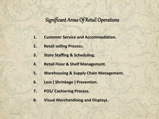 11-Jan-15 6
Significant Areas Of Retail Operations
1. Customer Service and Accommodation.
2. Retail selling Process.
3. Store Staffing & Scheduling.
4. Retail Floor & Shelf Management.
5. Warehousing & Supply Chain Management.
6. Loss ( Shrinkage ) Prevention.
7. POS/ Cashiering Process.
8. Visual Merchandising and Displays.
 