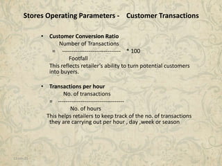 11-Jan-15 9
Stores Operating Parameters - Customer Transactions
• Customer Conversion Ratio
Number of Transactions
= ------------------------------- * 100
Footfall
This reflects retailer’s ability to turn potential customers
into buyers.
• Transactions per hour
No. of transactions
= -----------------------------------
No. of hours
This helps retailers to keep track of the no. of transactions
they are carrying out per hour , day ,week or season
 