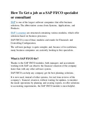 How To Get a job as a SAP FI/CO specialist
or consultant
SAP is one of the largest software companies that offer business
solutions. The abbreviation comes from Systems, Applications, and
Products.
SAP’s courses are structured containing various modules, which offer
solutions based on business processes.
SAP FI/CO is one of these modules and stands for Financials and
Controlling Configuration.
The software package is quite complex and, because of its usefulness,
many business companies are currently looking to hire specialists.
What is SAP FI/CO for?
Thanks to the SAP FI/CO modules, both managers and accountants
working with SAP can observe the financial situation of the company
faster than with any other software system.
SAP FI/CO can help any company get the best planning solutions.
It is now used, instead of other systems, for real time reviews of the
company’s financial situation, without waiting for updates, to monitor
the inside operations by planning and creating reports, to offer solutions
to accounting requirements, the SAP FI/CO module is most helpful.
 