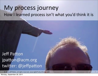 My	
  process	
  journey	
  
   How	
  I	
  learned	
  process	
  isn’t	
  what	
  you’d	
  think	
  it	
  is




 Jeﬀ	
  Pa+on
 jpa+on@acm.org
 twi+er:	
  @jeﬀpa+on
   ©	
  2011	
  Jeﬀ	
  Pa+on,	
  all	
  rights	
  reserved,	
  www.AgileProductDesign.com   1
Monday, September 26, 2011
 