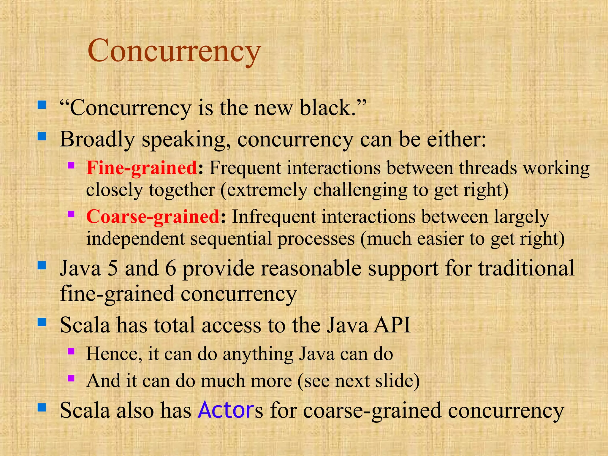 Concurrency
 “Concurrency is the new black.”
 Broadly speaking, concurrency can be either:
 Fine-grained: Frequent interactions between threads working
closely together (extremely challenging to get right)
 Coarse-grained: Infrequent interactions between largely
independent sequential processes (much easier to get right)
 Java 5 and 6 provide reasonable support for traditional
fine-grained concurrency
 Scala has total access to the Java API
 Hence, it can do anything Java can do
 And it can do much more (see next slide)
 Scala also has Actors for coarse-grained concurrency
 