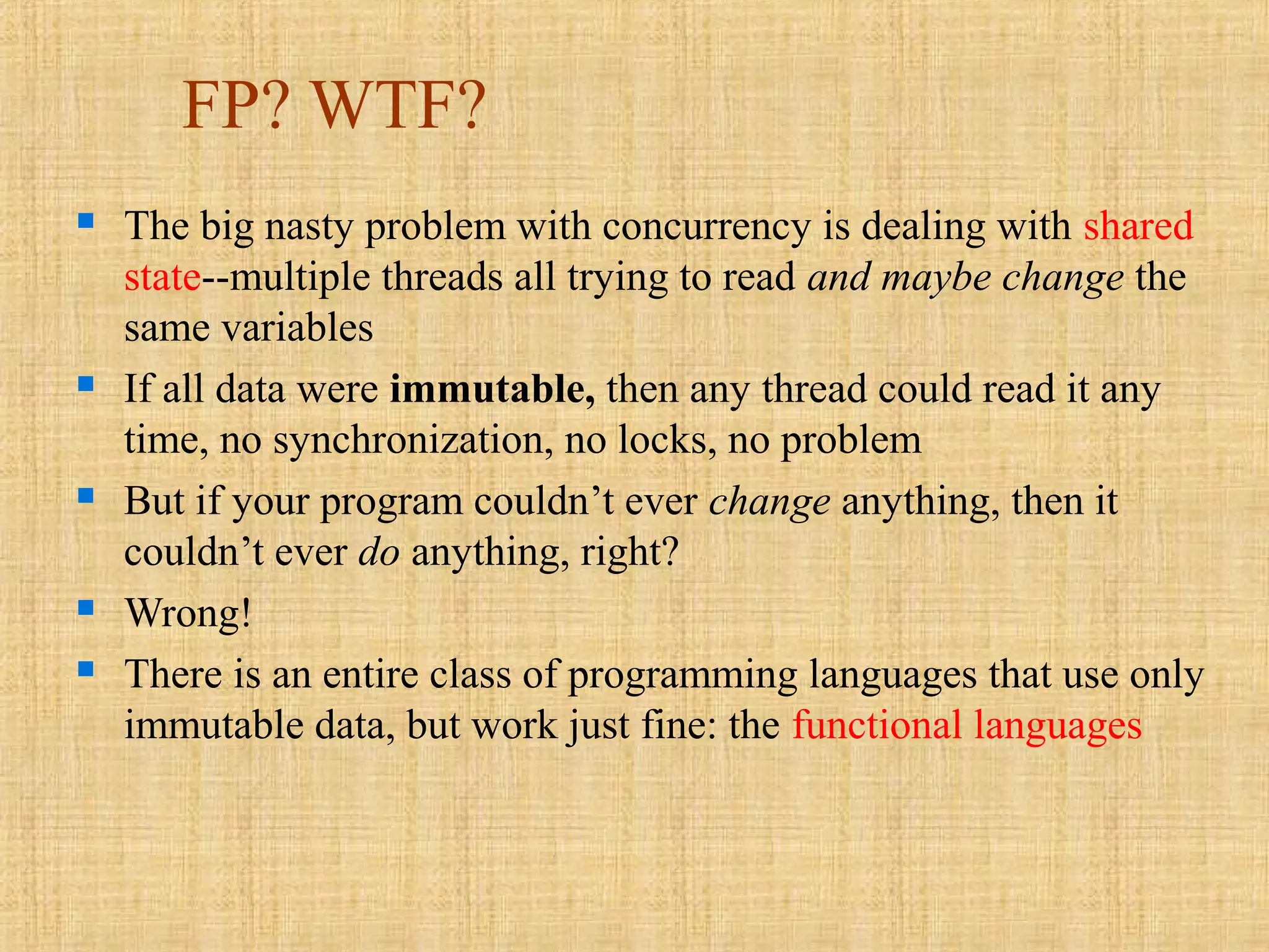 FP? WTF?
 The big nasty problem with concurrency is dealing with shared
state--multiple threads all trying to read and maybe change the
same variables
 If all data were immutable, then any thread could read it any
time, no synchronization, no locks, no problem
 But if your program couldn’t ever change anything, then it
couldn’t ever do anything, right?
 Wrong!
 There is an entire class of programming languages that use only
immutable data, but work just fine: the functional languages
 