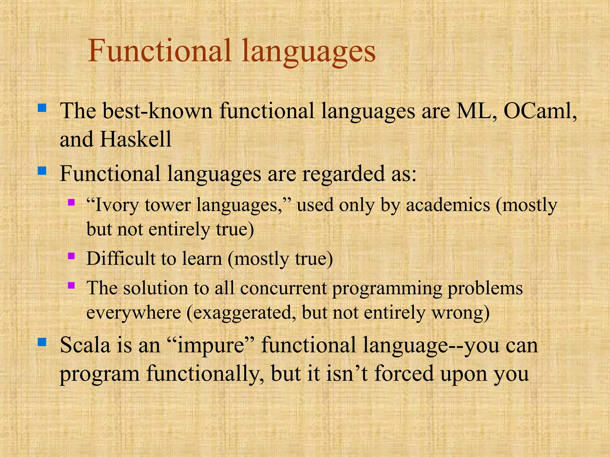 Functional languages
 The best-known functional languages are ML, OCaml,
and Haskell
 Functional languages are regarded as:
 “Ivory tower languages,” used only by academics (mostly
but not entirely true)
 Difficult to learn (mostly true)
 The solution to all concurrent programming problems
everywhere (exaggerated, but not entirely wrong)
 Scala is an “impure” functional language--you can
program functionally, but it isn’t forced upon you
 