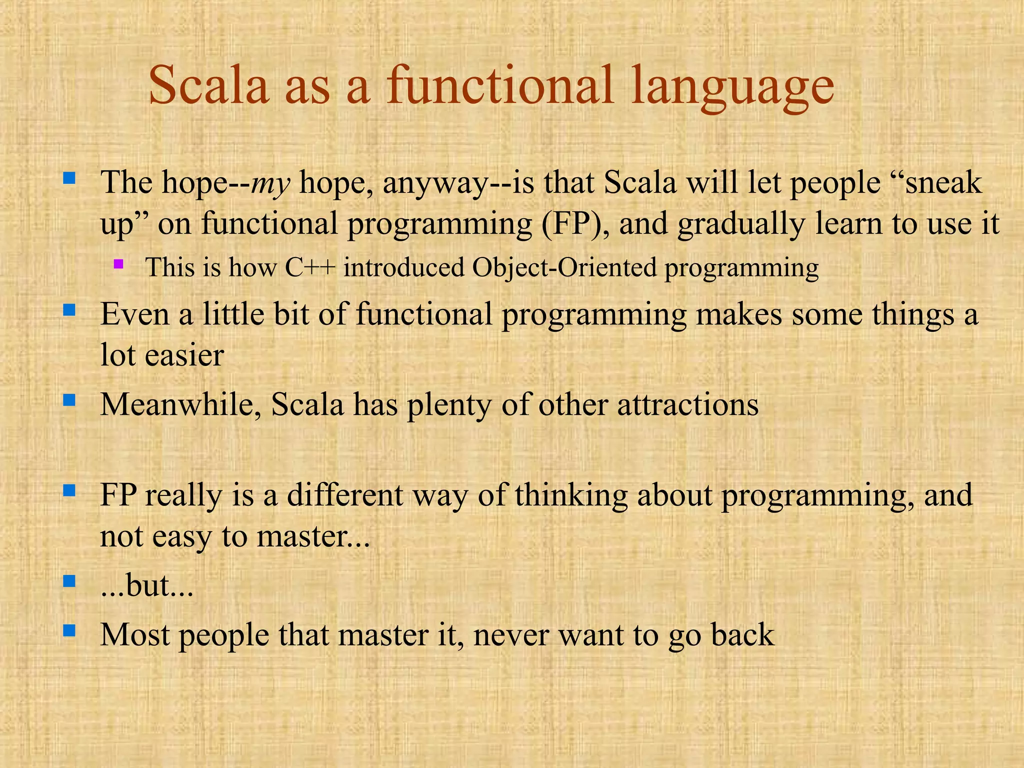 Scala as a functional language
 The hope--my hope, anyway--is that Scala will let people “sneak
up” on functional programming (FP), and gradually learn to use it
 This is how C++ introduced Object-Oriented programming
 Even a little bit of functional programming makes some things a
lot easier
 Meanwhile, Scala has plenty of other attractions
 FP really is a different way of thinking about programming, and
not easy to master...
 ...but...
 Most people that master it, never want to go back
 
