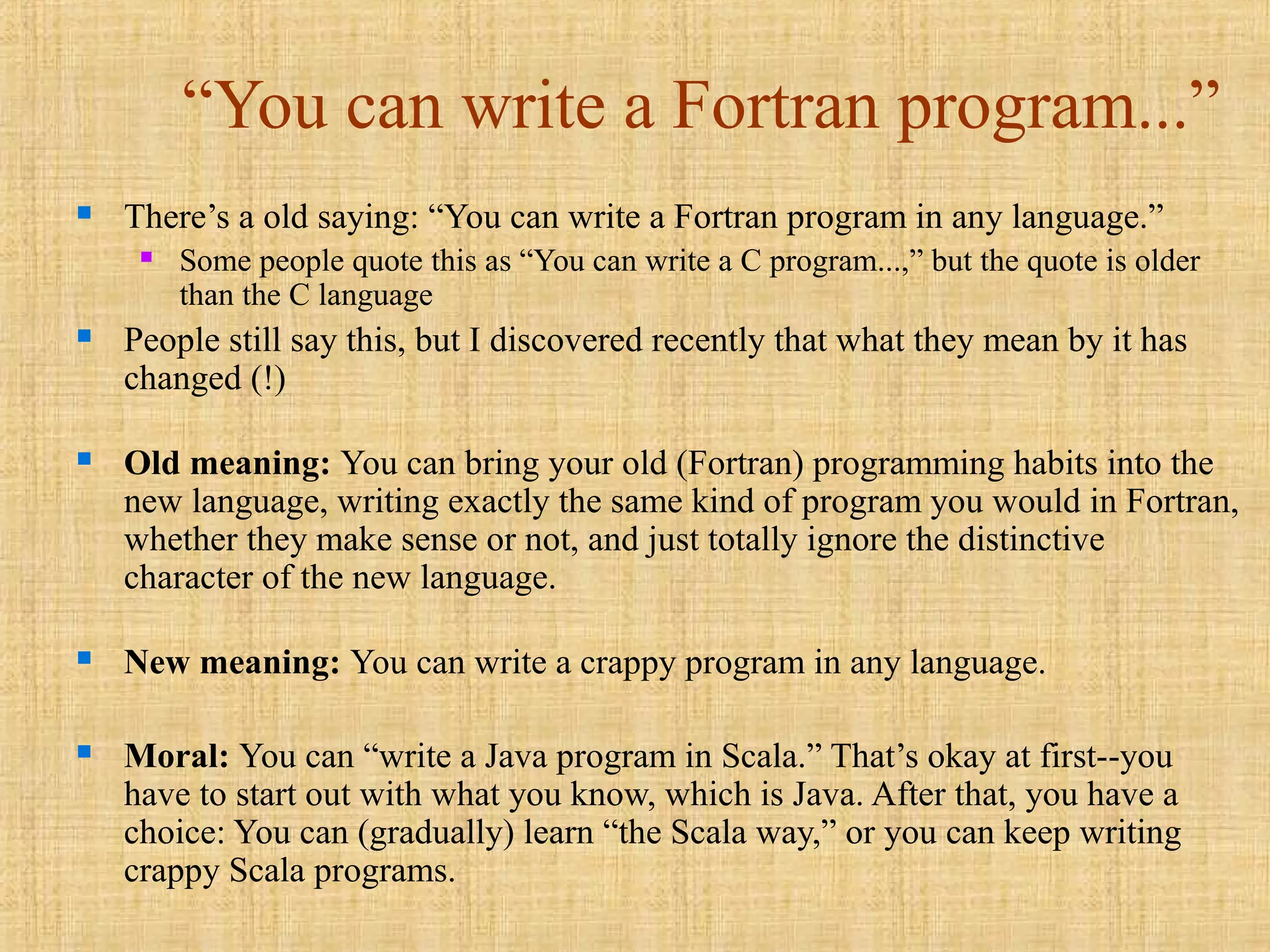 “You can write a Fortran program...”
 There’s a old saying: “You can write a Fortran program in any language.”
 Some people quote this as “You can write a C program...,” but the quote is older
than the C language
 People still say this, but I discovered recently that what they mean by it has
changed (!)
 Old meaning: You can bring your old (Fortran) programming habits into the
new language, writing exactly the same kind of program you would in Fortran,
whether they make sense or not, and just totally ignore the distinctive
character of the new language.
 New meaning: You can write a crappy program in any language.
 Moral: You can “write a Java program in Scala.” That’s okay at first--you
have to start out with what you know, which is Java. After that, you have a
choice: You can (gradually) learn “the Scala way,” or you can keep writing
crappy Scala programs.
 