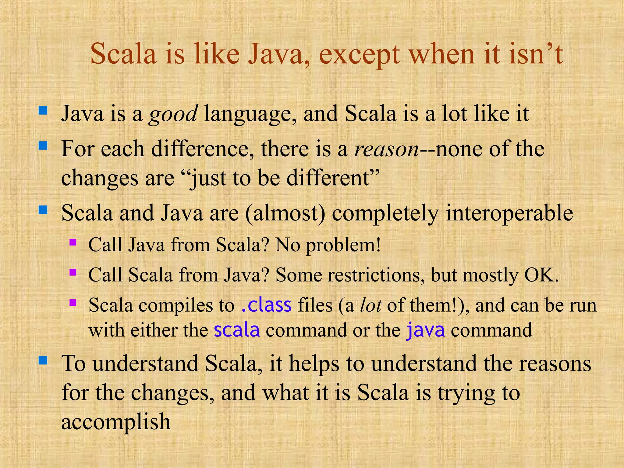 Scala is like Java, except when it isn’t
 Java is a good language, and Scala is a lot like it
 For each difference, there is a reason--none of the
changes are “just to be different”
 Scala and Java are (almost) completely interoperable
 Call Java from Scala? No problem!
 Call Scala from Java? Some restrictions, but mostly OK.
 Scala compiles to .class files (a lot of them!), and can be run
with either the scala command or the java command
 To understand Scala, it helps to understand the reasons
for the changes, and what it is Scala is trying to
accomplish
 