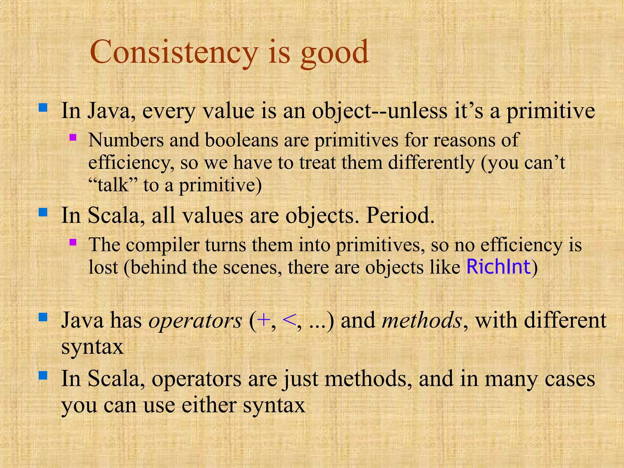 Consistency is good
 In Java, every value is an object--unless it’s a primitive
 Numbers and booleans are primitives for reasons of
efficiency, so we have to treat them differently (you can’t
“talk” to a primitive)
 In Scala, all values are objects. Period.
 The compiler turns them into primitives, so no efficiency is
lost (behind the scenes, there are objects like RichInt)
 Java has operators (+, <, ...) and methods, with different
syntax
 In Scala, operators are just methods, and in many cases
you can use either syntax
 