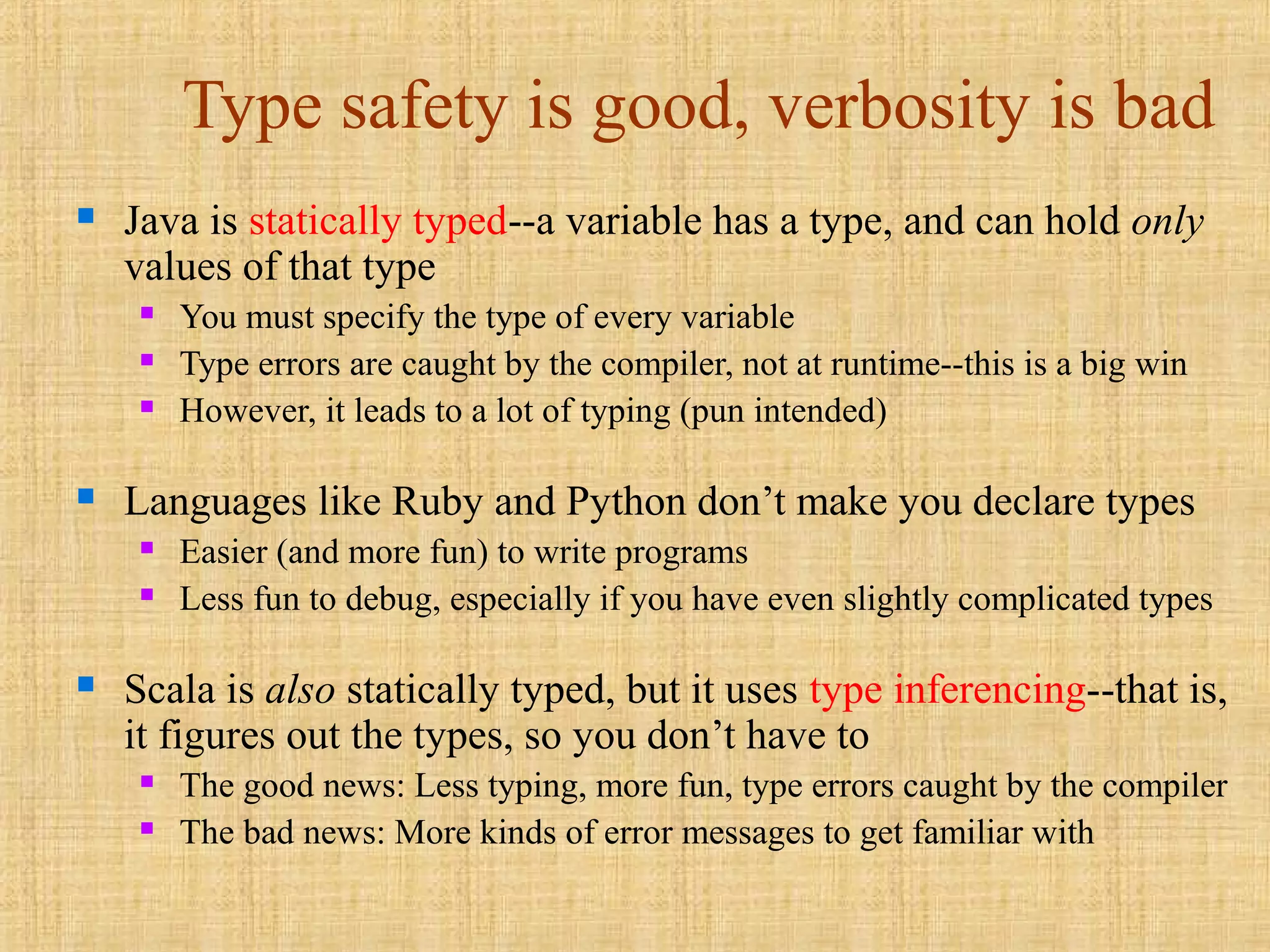 Type safety is good, verbosity is bad
 Java is statically typed--a variable has a type, and can hold only
values of that type
 You must specify the type of every variable
 Type errors are caught by the compiler, not at runtime--this is a big win
 However, it leads to a lot of typing (pun intended)
 Languages like Ruby and Python don’t make you declare types
 Easier (and more fun) to write programs
 Less fun to debug, especially if you have even slightly complicated types
 Scala is also statically typed, but it uses type inferencing--that is,
it figures out the types, so you don’t have to
 The good news: Less typing, more fun, type errors caught by the compiler
 The bad news: More kinds of error messages to get familiar with
 