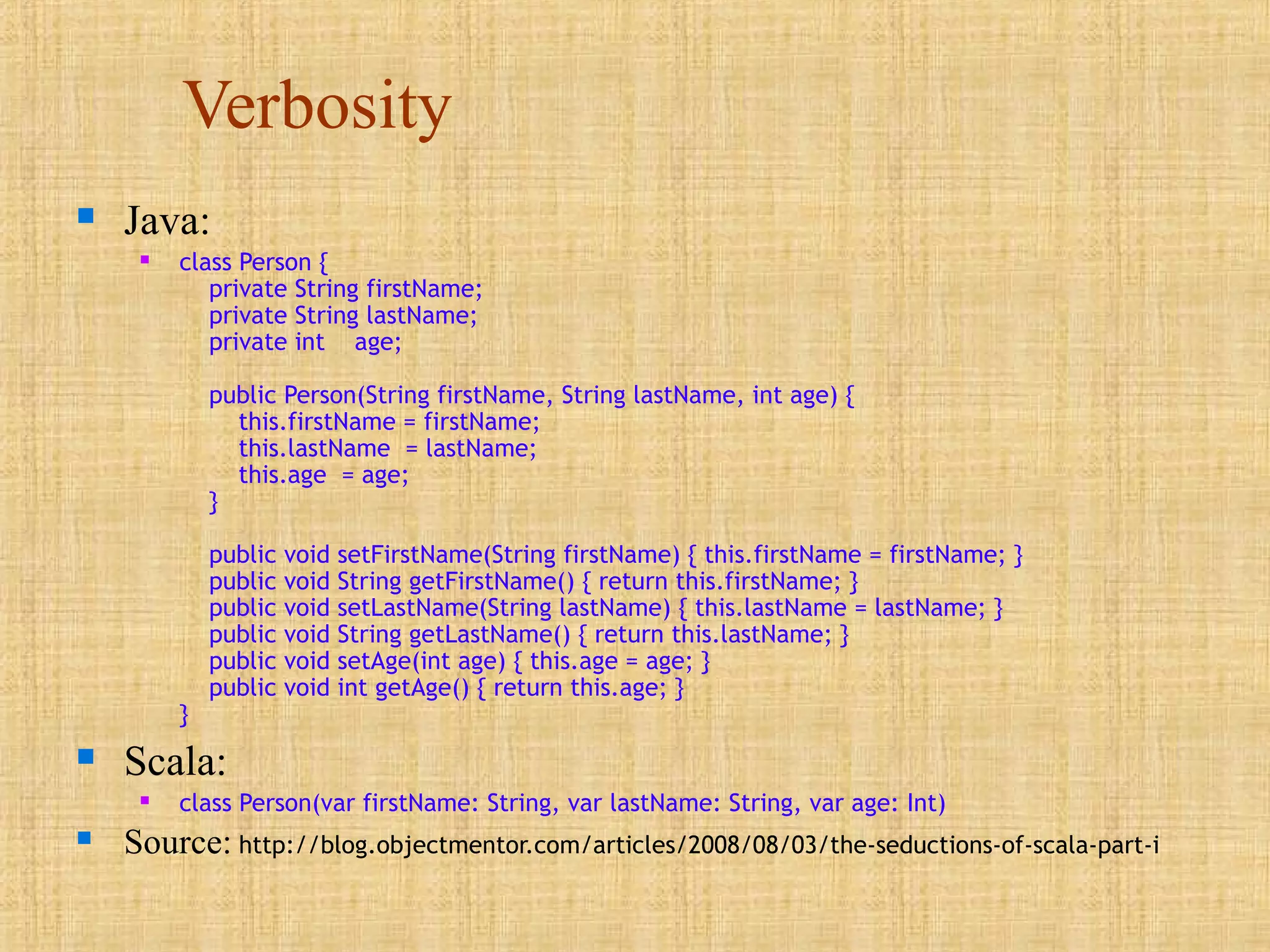 Verbosity
 Java:
 class Person {
private String firstName;
private String lastName;
private int age;
public Person(String firstName, String lastName, int age) {
this.firstName = firstName;
this.lastName = lastName;
this.age = age;
}
public void setFirstName(String firstName) { this.firstName = firstName; }
public void String getFirstName() { return this.firstName; }
public void setLastName(String lastName) { this.lastName = lastName; }
public void String getLastName() { return this.lastName; }
public void setAge(int age) { this.age = age; }
public void int getAge() { return this.age; }
}
 Scala:
 class Person(var firstName: String, var lastName: String, var age: Int)
 Source: http://blog.objectmentor.com/articles/2008/08/03/the-seductions-of-scala-part-i
 