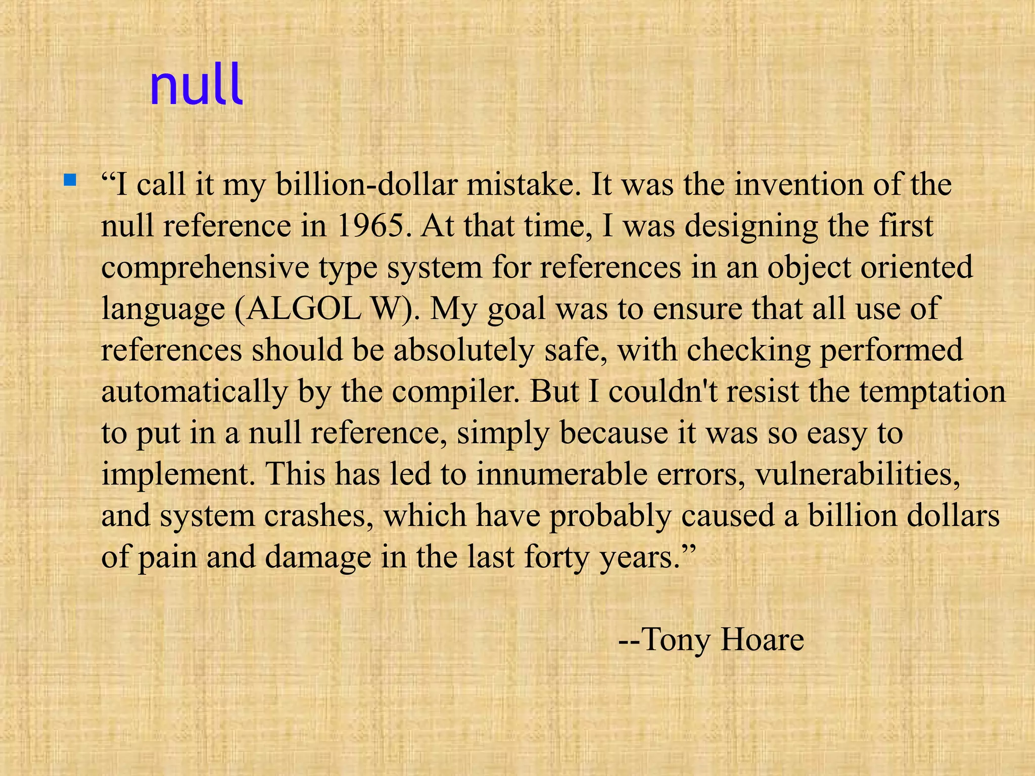 null
 “I call it my billion-dollar mistake. It was the invention of the
null reference in 1965. At that time, I was designing the first
comprehensive type system for references in an object oriented
language (ALGOL W). My goal was to ensure that all use of
references should be absolutely safe, with checking performed
automatically by the compiler. But I couldn't resist the temptation
to put in a null reference, simply because it was so easy to
implement. This has led to innumerable errors, vulnerabilities,
and system crashes, which have probably caused a billion dollars
of pain and damage in the last forty years.”
--Tony Hoare
 