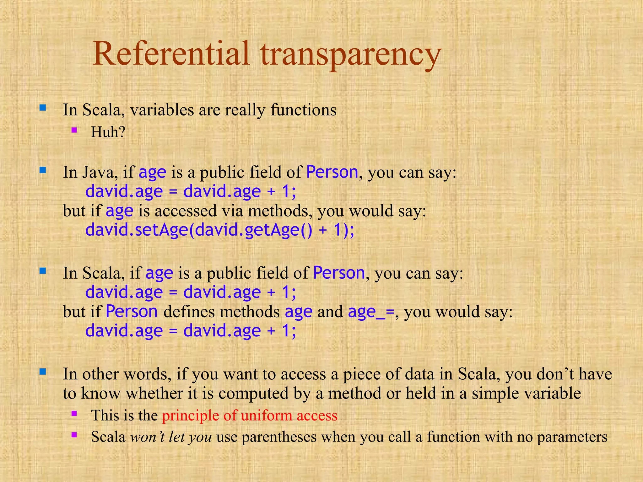 Referential transparency
 In Scala, variables are really functions
 Huh?
 In Java, if age is a public field of Person, you can say:
david.age = david.age + 1;
but if age is accessed via methods, you would say:
david.setAge(david.getAge() + 1);
 In Scala, if age is a public field of Person, you can say:
david.age = david.age + 1;
but if Person defines methods age and age_=, you would say:
david.age = david.age + 1;
 In other words, if you want to access a piece of data in Scala, you don’t have
to know whether it is computed by a method or held in a simple variable
 This is the principle of uniform access
 Scala won’t let you use parentheses when you call a function with no parameters
 