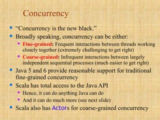 Concurrency
 “Concurrency is the new black.”
 Broadly speaking, concurrency can be either:
 Fine-grained: Frequent interactions between threads working
closely together (extremely challenging to get right)
 Coarse-grained: Infrequent interactions between largely
independent sequential processes (much easier to get right)
 Java 5 and 6 provide reasonable support for traditional
fine-grained concurrency
 Scala has total access to the Java API
 Hence, it can do anything Java can do
 And it can do much more (see next slide)
 Scala also has Actors for coarse-grained concurrency
 