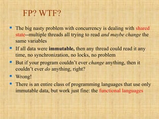 FP? WTF?
 The big nasty problem with concurrency is dealing with shared
state--multiple threads all trying to read and maybe change the
same variables
 If all data were immutable, then any thread could read it any
time, no synchronization, no locks, no problem
 But if your program couldn’t ever change anything, then it
couldn’t ever do anything, right?
 Wrong!
 There is an entire class of programming languages that use only
immutable data, but work just fine: the functional languages
 