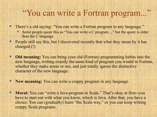 “You can write a Fortran program...”
 There’s a old saying: “You can write a Fortran program in any language.”
 Some people quote this as “You can write a C program...,” but the quote is older
than the C language
 People still say this, but I discovered recently that what they mean by it has
changed (!)
 Old meaning: You can bring your old (Fortran) programming habits into the
new language, writing exactly the same kind of program you would in Fortran,
whether they make sense or not, and just totally ignore the distinctive
character of the new language.
 New meaning: You can write a crappy program in any language.
 Moral: You can “write a Java program in Scala.” That’s okay at first--you
have to start out with what you know, which is Java. After that, you have a
choice: You can (gradually) learn “the Scala way,” or you can keep writing
crappy Scala programs.
 