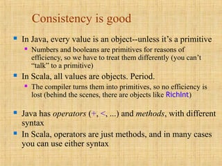 Consistency is good
 In Java, every value is an object--unless it’s a primitive
 Numbers and booleans are primitives for reasons of
efficiency, so we have to treat them differently (you can’t
“talk” to a primitive)
 In Scala, all values are objects. Period.
 The compiler turns them into primitives, so no efficiency is
lost (behind the scenes, there are objects like RichInt)
 Java has operators (+, <, ...) and methods, with different
syntax
 In Scala, operators are just methods, and in many cases
you can use either syntax
 