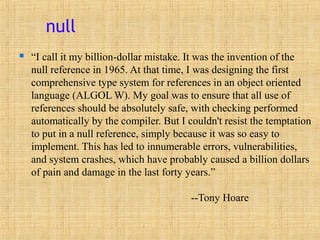 null
 “I call it my billion-dollar mistake. It was the invention of the
null reference in 1965. At that time, I was designing the first
comprehensive type system for references in an object oriented
language (ALGOL W). My goal was to ensure that all use of
references should be absolutely safe, with checking performed
automatically by the compiler. But I couldn't resist the temptation
to put in a null reference, simply because it was so easy to
implement. This has led to innumerable errors, vulnerabilities,
and system crashes, which have probably caused a billion dollars
of pain and damage in the last forty years.”
--Tony Hoare
 