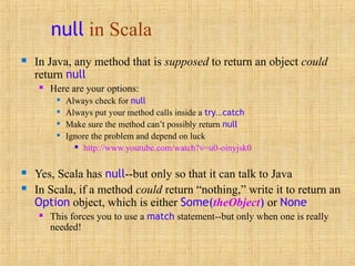 null in Scala
 In Java, any method that is supposed to return an object could
return null
 Here are your options:

Always check for null

Always put your method calls inside a try...catch

Make sure the method can’t possibly return null

Ignore the problem and depend on luck
 http://www.youtube.com/watch?v=u0-oinyjsk0
 Yes, Scala has null--but only so that it can talk to Java
 In Scala, if a method could return “nothing,” write it to return an
Option object, which is either Some(theObject) or None
 This forces you to use a match statement--but only when one is really
needed!
 