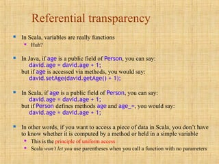 Referential transparency
 In Scala, variables are really functions
 Huh?
 In Java, if age is a public field of Person, you can say:
david.age = david.age + 1;
but if age is accessed via methods, you would say:
david.setAge(david.getAge() + 1);
 In Scala, if age is a public field of Person, you can say:
david.age = david.age + 1;
but if Person defines methods age and age_=, you would say:
david.age = david.age + 1;
 In other words, if you want to access a piece of data in Scala, you don’t have
to know whether it is computed by a method or held in a simple variable
 This is the principle of uniform access
 Scala won’t let you use parentheses when you call a function with no parameters
 