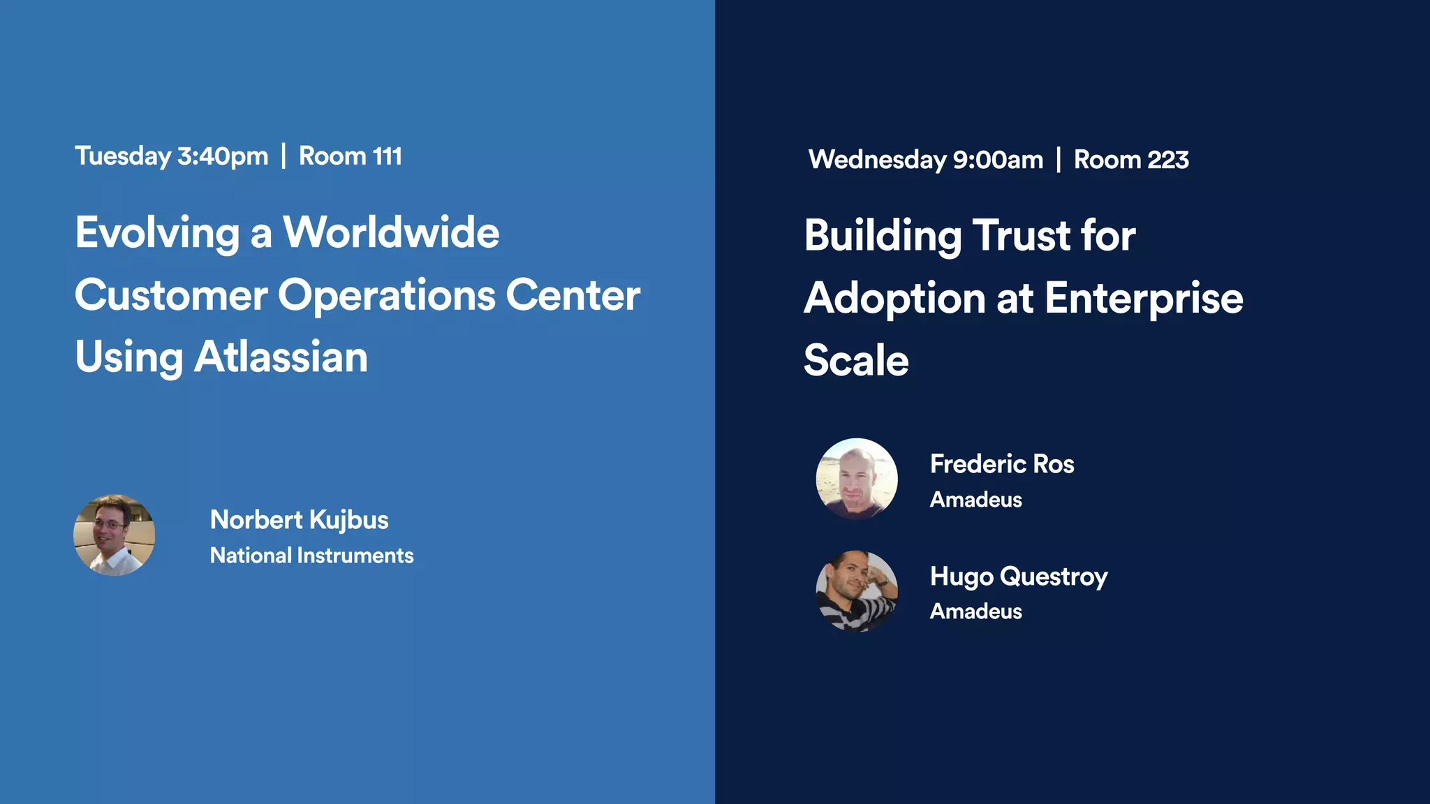 Evolving a Worldwide
Customer Operations Center
Using Atlassian
Tuesday 3:40pm | Room 111
Building Trust for
Adoption at Enterprise
Scale
Frederic Ros
Amadeus
Wednesday 9:00am | Room 223
Norbert Kujbus
National Instruments
Hugo Questroy
Amadeus
 